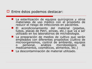  Entre éstos podemos destacar:
 La esterilización de equipos quirúrgicos y otros
materiales de uso médico con el propósito de
reducir el riesgo de infecciones en pacientes.
 El acondicionamiento del material (pipetas,
tubos, placas de Petri, pinzas, etc.) que va a ser
utilizado en los laboratorios de microbiología.
 La preparación de medios de cultivo que serán
empleados con diferentes propósitos (cultivo de
microorganismos, control de ambiente, equipos
o personal, análisis microbiológico de
medicamentos, cosméticos, alimentos, etc.)
 La descontaminación de material utilizado.
 