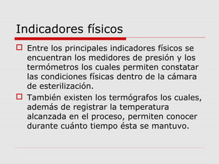 Indicadores físicos
 Entre los principales indicadores físicos se
encuentran los medidores de presión y los
termómetros los cuales permiten constatar
las condiciones físicas dentro de la cámara
de esterilización.
 También existen los termógrafos los cuales,
además de registrar la temperatura
alcanzada en el proceso, permiten conocer
durante cuánto tiempo ésta se mantuvo.
 