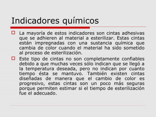 Indicadores químicos
 La mayoría de estos indicadores son cintas adhesivas
que se adhieren al material a esterilizar. Estas cintas
están impregnadas con una sustancia química que
cambia de color cuando el material ha sido sometido
al proceso de esterilización.
 Este tipo de cintas no son completamente confiables
debido a que muchas veces sólo indican que se llegó a
la temperatura deseada, pero no indican por cuanto
tiempo ésta se mantuvo. También existen cintas
diseñadas de manera que el cambio de color es
progresivo, estas cintas son un poco más seguras
porque permiten estimar si el tiempo de esterilización
fue el adecuado.
 