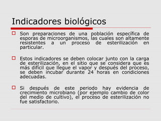 Indicadores biológicos
 Son preparaciones de una población específica de
esporas de microorganismos, las cuales son altamente
resistentes a un proceso de esterilización en
particular.
 Estos indicadores se deben colocar junto con la carga
de esterilización, en el sitio que se considera que es
más difícil que llegue el vapor y después del proceso,
se deben incubar durante 24 horas en condiciones
adecuadas.
 Si después de este periodo hay evidencia de
crecimiento microbiano (por ejemplo cambio de color
del medio de cultivo), el proceso de esterilización no
fue satisfactorio.
 
