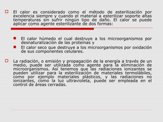  El calor es considerado como el método de esterilización por
excelencia siempre y cuando el material a esterilizar soporte altas
temperaturas sin sufrir ningún tipo de daño. El calor se puede
aplicar como agente esterilizante de dos formas:
 El calor húmedo el cual destruye a los microorganismos por
desnaturalización de las proteínas y
 El calor seco que destruye a los microorganismos por oxidación
de sus componentes celulares.
 La radiación, o emisión y propagación de la energía a través de un
medio, puede ser utilizada como agente para la eliminación de
microorganismos. Así tenemos que las radiaciones ionizantes se
pueden utilizar para la esterilización de materiales termolábiles,
como por ejemplo materiales plásticos, y las radiaciones no
ionizantes, como la luz ultravioleta, puede ser empleada en el
control de áreas cerradas.
 