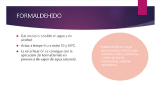  Gas incoloro, soluble en agua y en
alcohol
 Actúa a temperatura entre 50 y 60ºC.
 La esterilización se consigue con la
aplicación del formaldehido en
presencia de vapor de agua saturado.
FORMALDEHIDO
Instrumental de cirugía
laparoscópica, microcirugía.
Catéteres, tubos conectores
, cables de luz de
endoscopios, motores
neumáticos.
 