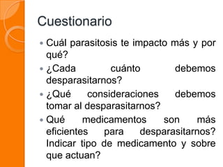 Cuestionario
 Cuál parasitosis te impacto más y por
  qué?
 ¿Cada          cuánto        debemos
  desparasitarnos?
 ¿Qué      consideraciones    debemos
  tomar al desparasitarnos?
 Qué      medicamentos     son     más
  eficientes   para     desparasitarnos?
  Indicar tipo de medicamento y sobre
  que actuan?
 