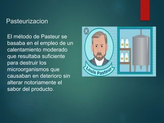 Pasteurizacion
El método de Pasteur se
basaba en el empleo de un
calentamiento moderado
que resultaba suficiente
para destruir los
microorganismos que
causaban en deterioro sin
alterar notoriamente el
sabor del producto.
 