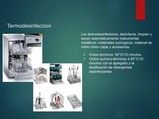 Termodesinfeccion
Los termodesinfectores, desinfecta, limpian y
secan automáticamente instrumental
metálicos, materiales quirúrgicos, material de
vidrio como cajas y accesorios.
 Ciclos termicos: 93°C/10 minutos
 Ciclos químico-térmicas a 65°C/10
minutos con el agregado y la
dosificación de detergentes
desinfectantes.
 