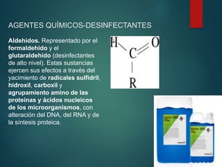 AGENTES QUÍMICOS-DESINFECTANTES
Aldehidos. Representado por el
formaldehido y el
glutaraldehido (desinfectantes
de alto nivel). Estas sustancias
ejercen sus efectos a través del
yacimiento de radicales sulfidril,
hidroxil, carboxil y
agrupamiento amino de las
proteínas y ácidos nucleicos
de los microorganismos, con
alteración del DNA, del RNA y de
la síntesis proteica.
 