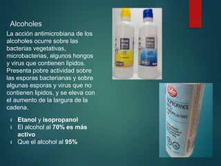 Alcoholes
La acción antimicrobiana de los
alcoholes ocurre sobre las
bacterias vegetativas,
microbacterias, algunos hongos
y virus que contienen lipidos.
Presenta pobre actividad sobre
las esporas bacterianas y sobre
algunas esporas y virus que no
contienen lipidos, y se eleva con
el aumento de la largura de la
cadena.
 Etanol y isopropanol
 El alcohol al 70% es más
activo
 Que el alcohol al 95%
 