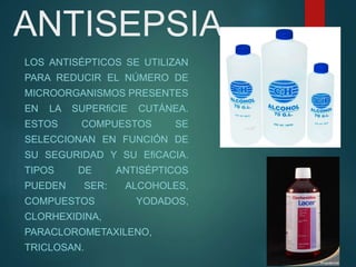ANTISEPSIA
LOS ANTISÉPTICOS SE UTILIZAN
PARA REDUCIR EL NÚMERO DE
MICROORGANISMOS PRESENTES
EN LA SUPERﬁCIE CUTÁNEA.
ESTOS COMPUESTOS SE
SELECCIONAN EN FUNCIÓN DE
SU SEGURIDAD Y SU EﬁCACIA.
TIPOS DE ANTISÉPTICOS
PUEDEN SER: ALCOHOLES,
COMPUESTOS YODADOS,
CLORHEXIDINA,
PARACLOROMETAXILENO,
TRICLOSAN.
 