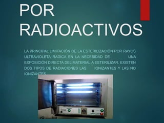 POR
RADIOACTIVOS
LA PRINCIPAL LIMITACIÓN DE LA ESTERILIZACIÓN POR RAYOS
ULTRAVIOLETA RADICA EN LA NECESIDAD DE UNA
EXPOSICIÓN DIRECTA DEL MATERIAL A ESTERILIZAR. EXISTEN
DOS TIPOS DE RADIACIONES LAS IONIZANTES Y LAS NO
IONIZANTES.
 