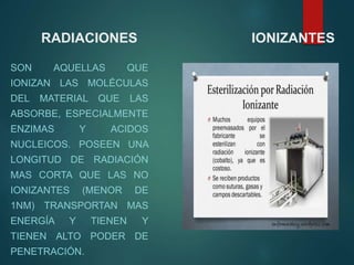 RADIACIONES IONIZANTES
SON AQUELLAS QUE
IONIZAN LAS MOLÉCULAS
DEL MATERIAL QUE LAS
ABSORBE, ESPECIALMENTE
ENZIMAS Y ACIDOS
NUCLEICOS. POSEEN UNA
LONGITUD DE RADIACIÓN
MAS CORTA QUE LAS NO
IONIZANTES (MENOR DE
1NM) TRANSPORTAN MAS
ENERGÍA Y TIENEN Y
TIENEN ALTO PODER DE
PENETRACIÓN.
 