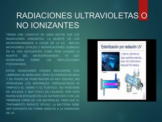 RADIACIONES ULTRAVIOLETAS O
NO IONIZANTES
TIENEN UNA LONGITUD DE ONDA MAYOR QUE LAS
RADIACIONES IONIZANTES. LA MUERTE DE LOS
MICROORGANISMOS A CAUSA DE LA UV IMPLICA
MUTACIONES LETALES O MODIFICACIONES QUÍMICAS
EN EL ADN SUFICIENTES COMO PARA CAUSAR LA
MUERTE DEL MICROORGANISMO, YA QUE
INTERFIEREN SOBRE LAS REPLICACIONES
POSTERIORES.
ESTAS RADIACIONES PUEDEN REALIZARSE CON
LÁMPARAS DE MERCURIO, PERO SU ENERGÍA ES BAJA
Y SU PODER DE PENETRACIÓN ES MUY ESCASO. NO
ATRAVIESAN LOS MATERIALES EMPAQUETADOS NI
TAMPOCO EL VIDRIO Y EL PLÁSTICO. NO PENETRAN
EN SÓLIDOS Y MUY POCO EN LÍQUIDOS, POR ESTA
RAZÓN SON EFICACES EN LAS SUPERFICIES O EN LAS
PRIMERAS CAPAS DE LOS MATERIALES. PARA QUE EL
TRATAMIENTO RESULTE EFICAZ, LA BACTERIA DEBE
SER EXPUESTA EN FORMA DIRECTA A LA RADIACIÓN
DE UV.
 