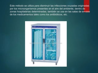 Este método se utiliza para disminuir las infecciones cruzadas originadas
por los microorganismos presentes en el aire del ambiente, dentro de
zonas hospitalarias determinadas, también se usa en las salas de envase
de los medicamentos tales como los antibióticos, etc.
 