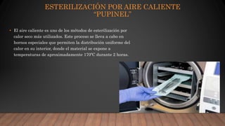 ESTERILIZACIÓN POR AIRE CALIENTE
“PUPINEL”
• El aire caliente es uno de los métodos de esterilización por
calor seco más utilizados. Este proceso se lleva a cabo en
hornos especiales que permiten la distribución uniforme del
calor en su interior, donde el material se expone a
temperaturas de aproximadamente 170ºC durante 2 horas.
 