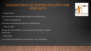 PARÁMETROS DE ESTERILIZACIÓN POR
AIRE SECO
• Temperatura:
La temperatura requerida para lograr la esterilización.
• Tiempo de exposición:
El tiempo requerido para lograr la esterilización.
• Tipo de calor:
El tipo de calor utilizado, como calor por convección o calor por
conducción.
• Humedad:
La cantidad de humedad en el material a ser esterilizado.
 