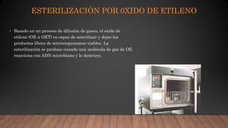 ESTERILIZACIÓN POR 0XIDO DE ETILENO
• Basado en un proceso de difusión de gases, el oxido de
etileno (OE u OET) es capaz de esterilizar y dejar los
productos libres de microorganismos viables. La
esterilización se produce cuando una molécula de gas de OE
reacciona con ADN microbiano y lo destruye.
 