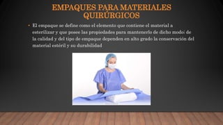 EMPAQUES PARA MATERIALES
QUIRÚRGICOS
• El empaque se define como el elemento que contiene el material a
esterilizar y que posee las propiedades para mantenerlo de dicho modo; de
la calidad y del tipo de empaque dependen en alto grado la conservación del
material estéril y su durabilidad
 