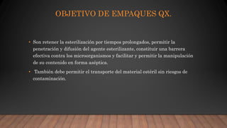 OBJETIVO DE EMPAQUES QX.
• Son retener la esterilización por tiempos prolongados, permitir la
penetración y difusión del agente esterilizante, constituir una barrera
efectiva contra los microorganismos y facilitar y permitir la manipulación
de su contenido en forma aséptica.
• También debe permitir el transporte del material estéril sin riesgos de
contaminación.
 