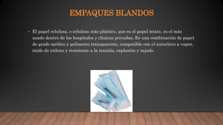 EMPAQUES BLANDOS
• El papel celulosa, o celulosa más plástico, que es el papel mixto, es el más
usado dentro de los hospitales y clínicas privadas. Es una combinación de papel
de grado médico y polímetro transparente, compatible con el autoclave a vapor,
óxido de etileno y resistente a la tensión, explosión y rajado.
 