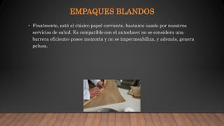 EMPAQUES BLANDOS
• Finalmente, está el clásico papel corriente, bastante usado por nuestros
servicios de salud. Es compatible con el autoclave; no se considera una
barrera eficiente; posee memoria y no se impermeabiliza, y además, genera
pelusa.
 