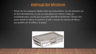 EMPAQUES RÍGIDOS
• Dentro de los empaques rígidos están los contenedores. Los de aluminio son
de fácil identificación, ya que se usan placas de colores o tapas de
tonalidades gris, con las que se pueden identificar fácilmente. Tienen otro
sector donde se coloca el control y el sello y poseen un sistema de filtros,
que pueden ser de teflón o de papel.
 