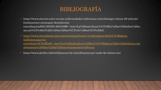 BIBLIOGRAFÍA
• https://www.elsevier.es/es-revista-enfermedades-infecciosas-microbiologia-clinica-28-articulo-
fundamentos-antisepsia-desinfeccion-
esterilizacionS0213005X14001839#:~:text=La%20esterilizaci%C3%B3n%20se%20define%20co
mo,est%C3%A9ril%20o%20no%20est%C3%A1%20est%C3%A9ril.
• https://www.microplanet-psl.com/es/noticias/item/114-indicadores-biol%C3%B3gicos-
liofilchem-para-la-
esterilizaci%C3%B3n#:~:text=Los%20indicadores%20biol%C3%B3gicos%20se%20utilizan,com
pletamente%20libre%20de%20microorganismos%20vivos.
• https://www.akribis.info/web/proceso-de-esterilizacion-por-oxido-de-etileno-eto/
 