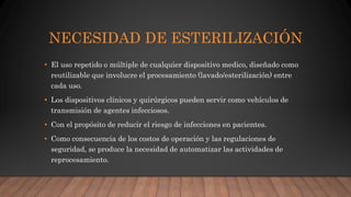 NECESIDAD DE ESTERILIZACIÓN
• El uso repetido o múltiple de cualquier dispositivo medico, diseñado como
reutilizable que involucre el procesamiento (lavado/esterilización) entre
cada uso.
• Los dispositivos clínicos y quirúrgicos pueden servir como vehículos de
transmisión de agentes infecciosos.
• Con el propósito de reducir el riesgo de infecciones en pacientes.
• Como consecuencia de los costos de operación y las regulaciones de
seguridad, se produce la necesidad de automatizar las actividades de
reprocesamiento.
 