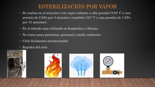 ESTERILIZACIÓN POR VAPOR
• Se realiza en el autoclave con vapor caliente a alta presión (134° C a una
presión de 2 kPa por 3 minutos o también 121° C a una presión de 1 kPa
por 15 minutos)..
• Es el método mas utilizado en hospitales y clínicas.
• No toxico para pacientes, personal o medio ambiente
• Ciclo fácilmente monitorizable
• Rapidez del ciclo
 