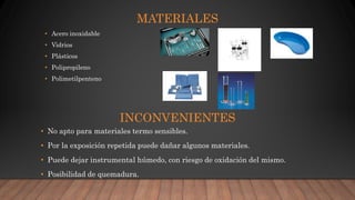 MATERIALES
• Acero inoxidable
• Vidrios
• Plásticos
• Polipropileno
• Polimetilpenteno
INCONVENIENTES
• No apto para materiales termo sensibles.
• Por la exposición repetida puede dañar algunos materiales.
• Puede dejar instrumental húmedo, con riesgo de oxidación del mismo.
• Posibilidad de quemadura.
 