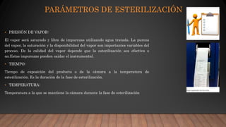 PARÁMETROS DE ESTERILIZACIÓN
• PRESIÓN DE VAPOR:
El vapor será saturado y libre de impurezas utilizando agua tratada. La pureza
del vapor, la saturación y la disponibilidad del vapor son importantes variables del
proceso. De la calidad del vapor depende que la esterilización sea efectiva o
no.Estas impurezas pueden oxidar el instrumental.
• TIEMPO:
Tiempo de exposición del producto o de la cámara a la temperatura de
esterilización. Es la duración de la fase de esterilización.
• TEMPERATURA:
Temperatura a la que se mantiene la cámara durante la fase de esterilización
 