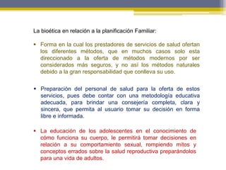 La bioética en relación a la planificación Familiar:
 Forma en la cual los prestadores de servicios de salud ofertan
los diferentes métodos, que en muchos casos solo esta
direccionado a la oferta de métodos modernos por ser
considerados más seguros, y no así los métodos naturales
debido a la gran responsabilidad que conlleva su uso.
 Preparación del personal de salud para la oferta de estos
servicios, pues debe contar con una metodología educativa
adecuada, para brindar una consejería completa, clara y
sincera, que permita al usuario tomar su decisión en forma
libre e informada.
 La educación de los adolescentes en el conocimiento de
cómo funciona su cuerpo, le permitirá tomar decisiones en
relación a su comportamiento sexual, rompiendo mitos y
conceptos errados sobre la salud reproductiva preparándolos
para una vida de adultos.
 