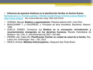 Rev Cubana Med Gen Integr 1999;15(4):378-85
• Influencia de aspectos bioéticos en la planificación familiar en Santos Suárez
Marianela de la C. Prendes Labrada,1 Wilfredo Guibert Reyes,2 Orlando Lescay Megret3 y
Olga Toledo Dieppa4
• ATIENZA, Manuel. Bioética y argumentación. Palestra editores SAC. Lima Perú
• BEAUCHAMP, T. y CHILDRESS, J. Principios de ética biomédica. Barcelona. Masson.
1998.
• OVALLE GOMEZ, Constanza. La Bioética en la concepción reivindicación y
reconocimientos emergentes en los derechos humanos. Revista Colombiana de
Bioética • Vol. 2 No. 2, Julio-Diciembre de 2007 • 247-266
• PIERRE LAS, Clapis MJ. Planificación Familiar en unidad de salud de la familia. Rev.
Latino- Am. Enfermagen. Nov. – Dic. 2012.
• RIOS R. Amílcar. Métodos Anticonceptivos. Iribapuera Sao Paolo Brasil.
 