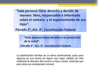 La planificación familiar es un tema controversial, pues para
algunos es una forma de lograr una mejor calidad de vida
mediante la decisión del numero a hijos a tener, mientras que
para otros es considerado inmoral.
 