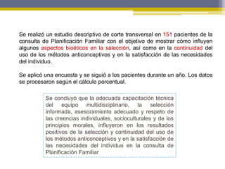 Se realizó un estudio descriptivo de corte transversal en 151 pacientes de la
consulta de Planificación Familiar con el objetivo de mostrar cómo influyen
algunos aspectos bioéticos en la selección, así como en la continuidad del
uso de los métodos anticonceptivos y en la satisfacción de las necesidades
del individuo.
Se aplicó una encuesta y se siguió a los pacientes durante un año. Los datos
se procesaron según el cálculo porcentual.
Se concluyó que la adecuada capacitación técnica
del equipo multidisciplinario, la selección
informada, asesoramiento adecuado y respeto de
las creencias individuales, socioculturales y de los
principios morales, influyeron en los resultados
positivos de la selección y continuidad del uso de
los métodos anticonceptivos y en la satisfacción de
las necesidades del individuo en la consulta de
Planificación Familiar
 