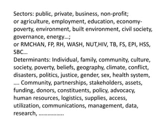 Sectors: public, private, business, non-profit;
or agriculture, employment, education, economy-
poverty, environment, built environment, civil society,
governance, energy…;
or RMCHAN, FP, RH, WASH, NUT,HIV, TB, FS, EPI, HSS,
SBC…
Determinants: Individual, family, community, culture,
society, poverty, beliefs, geography, climate, conflict,
disasters, politics, justice, gender, sex, health system,
…. Community, partnerships, stakeholders, assets,
funding, donors, constituents, policy, advocacy,
human resources, logistics, supplies, access,
utilization, communications, management, data,
research, ……………..
 