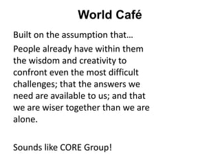 World Café
Built on the assumption that…
People already have within them
the wisdom and creativity to
confront even the most difficult
challenges; that the answers we
need are available to us; and that
we are wiser together than we are
alone.
Sounds like CORE Group!
 