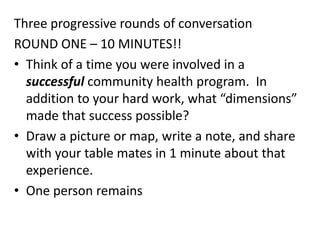 Three progressive rounds of conversation
ROUND ONE – 10 MINUTES!!
• Think of a time you were involved in a
successful community health program. In
addition to your hard work, what “dimensions”
made that success possible?
• Draw a picture or map, write a note, and share
with your table mates in 1 minute about that
experience.
• One person remains
 