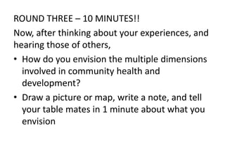 ROUND THREE – 10 MINUTES!!
Now, after thinking about your experiences, and
hearing those of others,
• How do you envision the multiple dimensions
involved in community health and
development?
• Draw a picture or map, write a note, and tell
your table mates in 1 minute about what you
envision
 