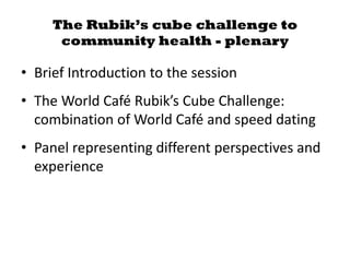 The Rubik’s cube challenge to
community health - plenary
• Brief Introduction to the session
• The World Café Rubik’s Cube Challenge:
combination of World Café and speed dating
• Panel representing different perspectives and
experience
 