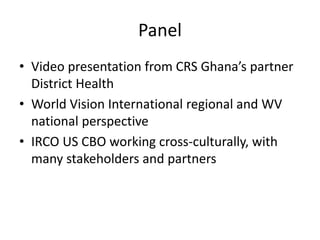 Panel
• Video presentation from CRS Ghana’s partner
District Health
• World Vision International regional and WV
national perspective
• IRCO US CBO working cross-culturally, with
many stakeholders and partners
 