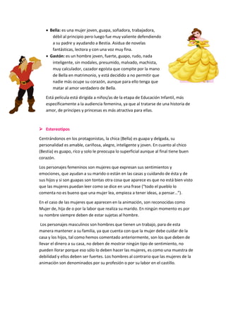  Bella: es una mujer joven, guapa, soñadora, trabajadora,
débil al principio pero luego fue muy valiente defendiendo
a su padre y ayudando a Bestia. Asidua de novelas
fantásticas, lectora y con una voz muy fina.
 Gastón: es un hombre joven, fuerte, guapo, rudo, nada
inteligente, sin modales, presumido, malvado, machista,
muy calculador, cazador egoísta que compite por la mano
de Bella en matrimonio, y está decidido a no permitir que
nadie más ocupe su corazón, aunque para ello tenga que
matar al amor verdadero de Bella.
Está película está dirigida a niños/as de la etapa de Educación Infantil, más
específicamente a la audiencia femenina, ya que al tratarse de una historia de
amor, de príncipes y princesas es más atractiva para ellas.

 Estereotipos
Centrándonos en los protagonistas, la chica (Bella) es guapa y delgada, su
personalidad es amable, cariñosa, alegre, inteligente y joven. En cuanto al chico
(Bestia) es guapo, rico y solo le preocupa lo superficial aunque al final tiene buen
corazón.
Los personajes femeninos son mujeres que expresan sus sentimientos y
emociones, que ayudan a su marido o están en las casas y cuidando de ésta y de
sus hijos y si son guapas son tontas otra cosa que aparece es que no está bien visto
que las mujeres puedan leer como se dice en una frase (“todo el pueblo lo
comenta no es bueno que una mujer lea, empieza a tener ideas, a pensar…”).
En el caso de las mujeres que aparecen en la animación, son reconocidas como
Mujer de, hija de o por la labor que realiza su marido. En ningún momento es por
su nombre siempre deben de estar sujetas al hombre.
Los personajes masculinos son hombres que tienen un trabajo, para de esta
manera mantener a su familia, ya que cuenta con que la mujer debe cuidar de la
casa y los hijos, tal como hemos comentado anteriormente, son los que deben de
llevar el dinero a su casa, no deben de mostrar ningún tipo de sentimiento, no
pueden llorar porque eso sólo lo deben hacer las mujeres, es como una muestra de
debilidad y ellos deben ser fuertes. Los hombres al contrario que las mujeres de la
animación son denominados por su profesión o por su labor en el castillo.

 