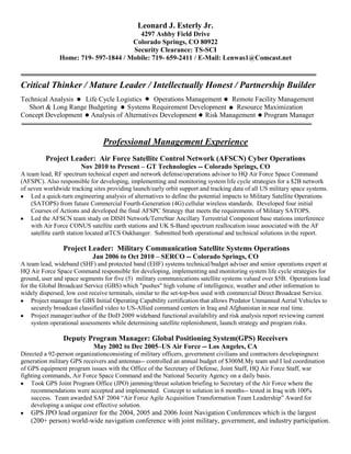 Leonard J. Esterly Jr.
                                        4297 Ashby Field Drive
                                      Colorado Springs, CO 80922
                                      Security Clearance: TS-SCI
               Home: 719- 597-1844 / Mobile: 719- 659-2411 / E-Mail: Lenwas1@Comcast.net



Critical Thinker / Mature Leader / Intellectually Honest / Partnership Builder
Technical Analysis  Life Cycle Logistics   Operations Management Remote Facility Management
  Short & Long Range Budgeting Systems Requirement Development    Resource Maximization
Concept Development Analysis of Alternatives Development Risk Management Program Manager


                                Professional Management Experience
         Project Leader: Air Force Satellite Control Network (AFSCN) Cyber Operations
                       Nov 2010 to Present – GT Technologies -- Colorado Springs, CO
A team lead, RF spectrum technical expert and network defense/operations advisor to HQ Air Force Space Command
(AFSPC). Also responsible for developing, implementing and monitoring system life cycle strategies for a $2B network
of seven worldwide tracking sites providing launch/early orbit support and tracking data of all US military space systems.
    Led a quick-turn engineering analysis of alternatives to define the potential impacts to Military Satellite Operations
    (SATOPS) from future Commercial Fourth-Generation (4G) cellular wireless standards. Developed four initial
    Courses of Actions and developed the final AFSPC Strategy that meets the requirements of Military SATOPS.
    Led the AFSCN team study on DISH Network/TerreStar Ancillary Terrestrial Component base stations interference
    with Air Force CONUS satellite earth stations and UK S-Band spectrum reallocation issue associated with the AF
    satellite earth station located atTCS Oakhanger. Submitted both operational and technical solutions in the report.

                Project Leader: Military Communication Satellite Systems Operations
                            Jan 2006 to Oct 2010 – SERCO -- Colorado Springs, CO
A team lead, wideband (SHF) and protected band (EHF) systems technical/budget adviser and senior operations expert at
HQ Air Force Space Command responsible for developing, implementing and monitoring system life cycle strategies for
ground, user and space segments for five (5) military communications satellite systems valued over $5B. Operations lead
for the Global Broadcast Service (GBS) which "pushes" high volume of intelligence, weather and other information to
widely dispersed, low cost receive terminals, similar to the set-top-box used with commercial Direct Broadcast Service.
     Project manager for GBS Initial Operating Capability certification that allows Predator Unmanned Aerial Vehicles to
     securely broadcast classified video to US-Allied command centers in Iraq and Afghanistan in near real time.
     Project manager/author of the DoD 2009 wideband functional availability and risk analysis report reviewing current
     system operational assessments while determining satellite replenishment, launch strategy and program risks.

                Deputy Program Manager: Global Positioning System(GPS) Receivers
                            May 2002 to Dec 2005–US Air Force -- Los Angeles, CA
Directed a 92-person organizationconsisting of military officers, government civilians and contractors developingnext
generation military GPS receivers and antennas-- controlled an annual budget of $300M.My team and I led coordination
of GPS equipment program issues with the Office of the Secretary of Defense, Joint Staff, HQ Air Force Staff, war
fighting commands, Air Force Space Command and the National Security Agency on a daily basis.
    Took GPS Joint Program Office (JPO) jamming/threat solution briefing to Secretary of the Air Force where the
    recommendations were accepted and implemented. Concept to solution in 6 months-- tested in Iraq with 100%
    success. Team awarded SAF 2004 “Air Force Agile Acquisition Transformation Team Leadership” Award for
    developing a unique cost effective solution.
    GPS JPO lead organizer for the 2004, 2005 and 2006 Joint Navigation Conferences which is the largest
    (200+ person) world-wide navigation conference with joint military, government, and industry participation.
 