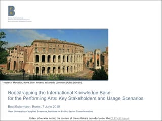 Bootstrapping the International Knowledge Base
for the Performing Arts: Key Stakeholders and Usage Scenarios
Beat Estermann, Rome, 7 June 2019
Bern University of Applied Sciences, Institute for Public Sector Transformation
Theater of Marcellus, Rome. User: Jensens. Wikimedia Commons (Public Domain).
Unless otherwise noted, the content of these slides is provided under the CC BY 4.0 license.
 