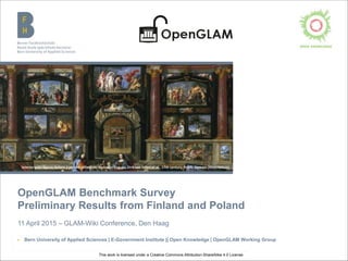 OpenGLAM Benchmark Survey
Preliminary Results from Finland and Poland
Beat Estermann, 11 April 2015 – GLAM-Wiki Conference, Den Haag
▶ Bern University of Applied Sciences | E-Government Institute || Open Knowledge | OpenGLAM Working Group
Interior with figures before a picture collection, Gonzales Coques, Dirk van Delen et al., 17th century, Public Domain (Mauritshuis)
This work is licensed under the Creative Commons Attribution-ShareAlike 4.0 License.
 