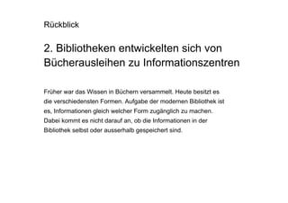 Rückblick

2. Bibliotheken entwickelten sich von
Bücherausleihen zu Informationszentren

Früher war das Wissen in Büchern versammelt. Heute besitzt es
die verschiedensten Formen. Aufgabe der modernen Bibliothek ist
es, Informationen gleich welcher Form zugänglich zu machen.
Dabei kommt es nicht darauf an, ob die Informationen in der
Bibliothek selbst oder ausserhalb gespeichert sind.
 