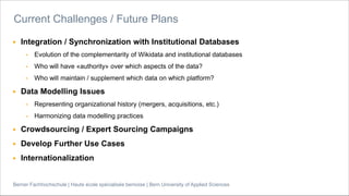 Berner Fachhochschule | Haute école spécialisée bernoise | Bern University of Applied Sciences
▶ Integration / Synchronization with Institutional Databases
• Evolution of the complementarity of Wikidata and institutional databases
• Who will have «authority» over which aspects of the data?
• Who will maintain / supplement which data on which platform?
▶ Data Modelling Issues
• Representing organizational history (mergers, acquisitions, etc.)
• Harmonizing data modelling practices
▶ Crowdsourcing / Expert Sourcing Campaigns
▶ Develop Further Use Cases
▶ Internationalization
Current Challenges / Future Plans
 
