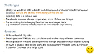 Berner Fachhochschule | Haute école spécialisée bernoise | Bern University of Applied Sciences
▶ Ideally, we would be able to link to well-documented productions/performances on
Wikidata, but we are still far from being able to do so!
▶ Ingesting data is a tedious task
▶ Data holders are not always cooperative, some of them are though
▶ Data matching is challenging if entities are «underspecified»
(e.g. only first name and family name of a person in the source and/or the target database)
Challenges
However...
▶ Little strokes fell big oaks
▶ Data ingests on Wikidata are cumulative and enable many different use cases
▶ Missing data on Wikidata can be provided through crowdsourcing / expert sourcing
▶ In 2020, a student at BFH has started to add data from Wikidata to the Ehrenreich
Collection Database on a large scale
 