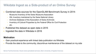 Berner Fachhochschule | Haute école spécialisée bernoise | Bern University of Applied Sciences
▶ Combined data sources for the OpenGLAM Benchmark Survey in 2014:
• Museums Inventory of the Swiss Museums Association
• ISIL Inventory maintained by the Swiss National Library
• Archives Database of the Association of Swiss Archivists
• Inventory of Cultural Properties by the Federal Office for Civil Protection
• etc.
▶ Published the dataset as open data in 2015
▶ Ingested the data in Wikidata in 2016
Motivation
▶ Gain practical experience with linked data publication via Wikidata
▶ Provide the data to the community; discontinue maintenance of the dataset on my side
Wikidata Ingest as a Side-product of an Online Survey
 