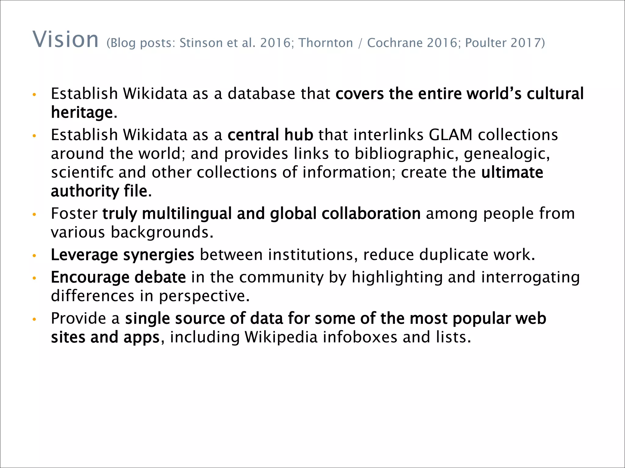 • Establish Wikidata as a database that covers the entire world’s cultural
heritage.
• Establish Wikidata as a central hub that interlinks GLAM collections
around the world; and provides links to bibliographic, genealogic,
scientifc and other collections of information; create the ultimate
authority file.
• Foster truly multilingual and global collaboration among people from
various backgrounds.
• Leverage synergies between institutions, reduce duplicate work.
• Encourage debate in the community by highlighting and interrogating
differences in perspective.
• Provide a single source of data for some of the most popular web
sites and apps, including Wikipedia infoboxes and lists.
Vision (Blog posts: Stinson et al. 2016; Thornton / Cochrane 2016; Poulter 2017)
 