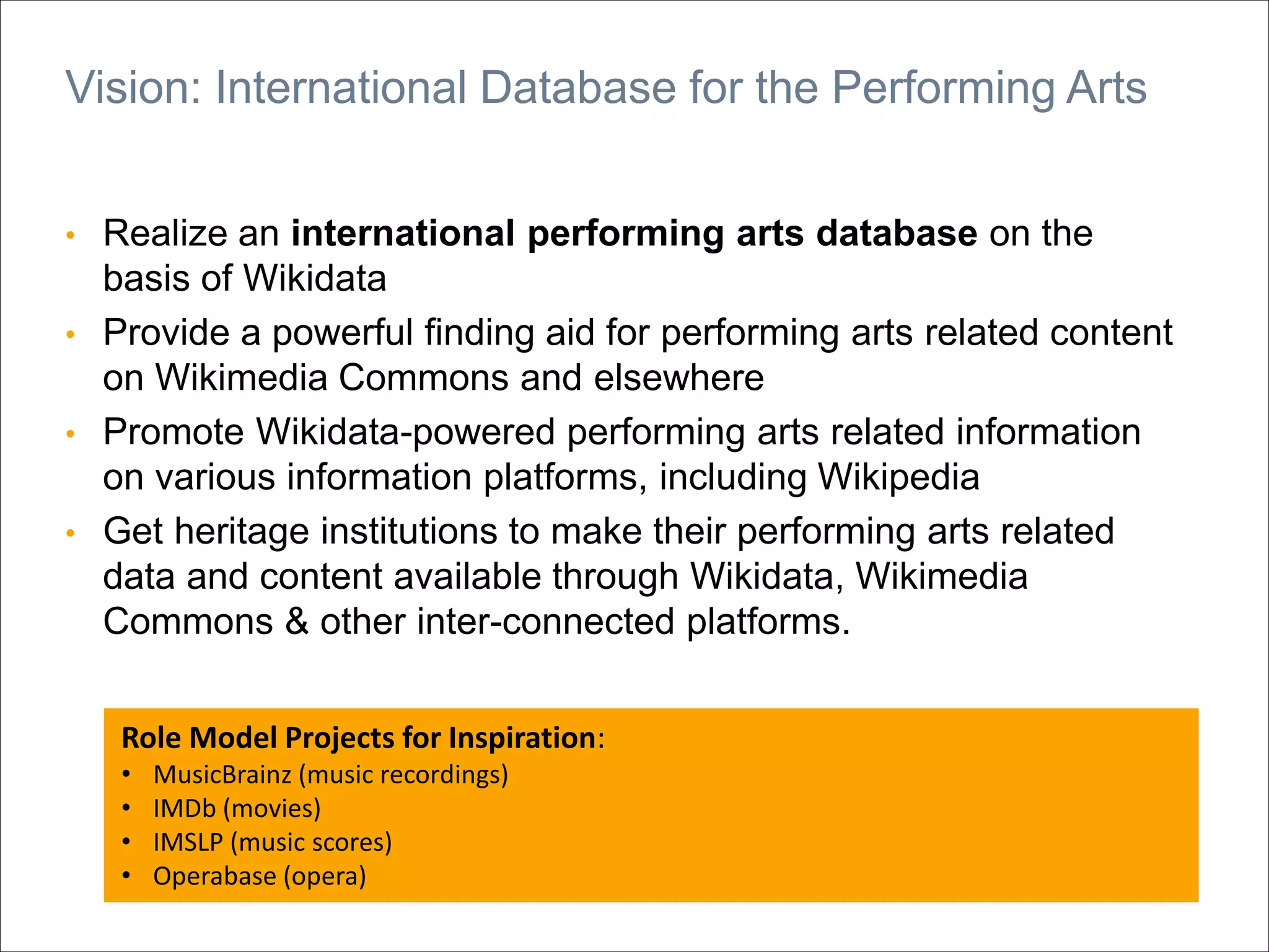 • Realize an international performing arts database on the
basis of Wikidata
• Provide a powerful finding aid for performing arts related content
on Wikimedia Commons and elsewhere
• Promote Wikidata-powered performing arts related information
on various information platforms, including Wikipedia
• Get heritage institutions to make their performing arts related
data and content available through Wikidata, Wikimedia
Commons & other inter-connected platforms.
Vision: International Database for the Performing Arts
Role Model Projects for Inspiration:
• MusicBrainz (music recordings)
• IMDb (movies)
• IMSLP (music scores)
• Operabase (opera)
 