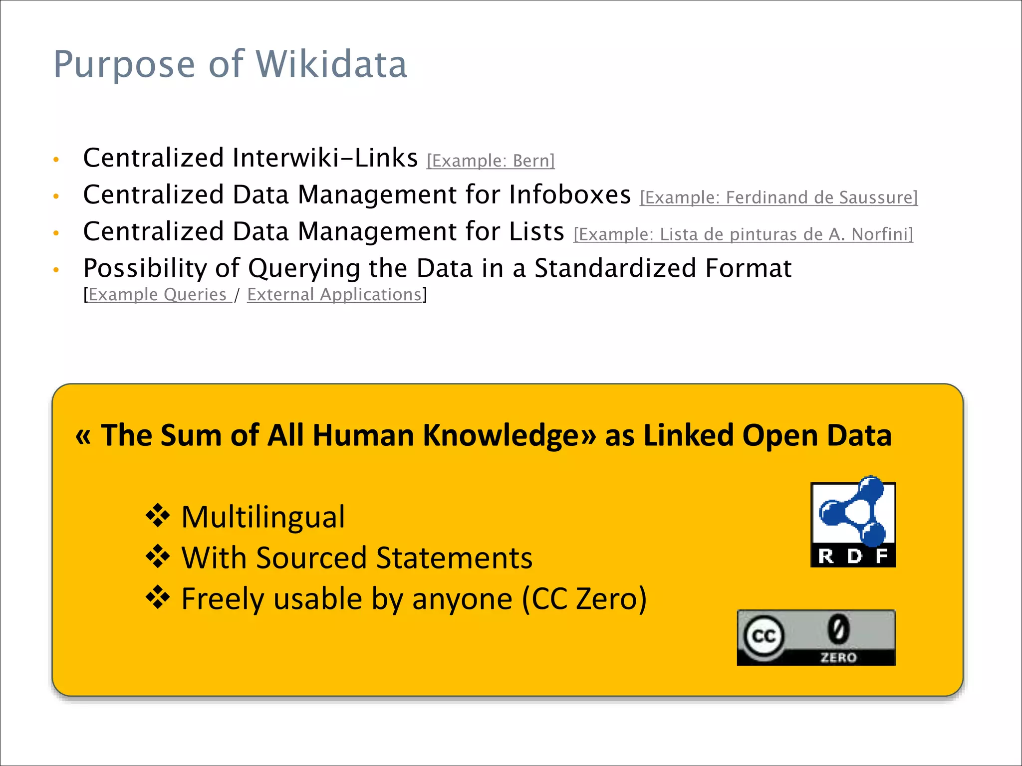 Purpose of Wikidata
• Centralized Interwiki-Links [Example: Bern]
• Centralized Data Management for Infoboxes [Example: Ferdinand de Saussure]
• Centralized Data Management for Lists [Example: Lista de pinturas de A. Norfini]
• Possibility of Querying the Data in a Standardized Format
[Example Queries / External Applications]
« The Sum of All Human Knowledge» as Linked Open Data
 Multilingual
 With Sourced Statements
 Freely usable by anyone (CC Zero)
 